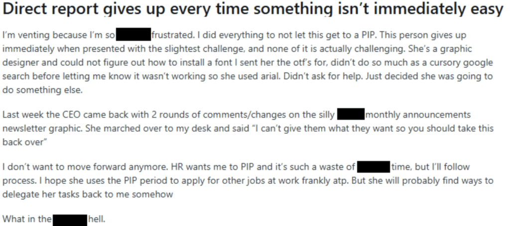 Screenshot of a post on the r/managers subreddit which reads: Direct report gives up every time something isn’t immediately easy - I’m venting because I’m so XXX frustrated. I did everything to not let this get to a PIP. This person gives up immediately when presented with the slightest challenge, and none of it is actually challenging. Shes a graphic designer and could not figure out how to install a font I sent her the oft’s for, didn’t do so much as a cursory google search because letting me know it wasn’t working so she used arial. Didn’t ask for help. Just decided she was going to do something else. Last week the CEO came back with 2 rounds of comments/changes on the silly XXX monthly announcements newsletter graphic. She marched over to my fesk and said “I can’t give them what they want so you should take this back over” I don’t want to move forward anymore. HR wants me to PIP and it’s such a waste of XXX time, but I’ll follow process. I hope she uses the POP period to apply for other jobs at work frankly atp. But she will probably find ways to delegate her tasks back to me somehow. What in the XXX hell.