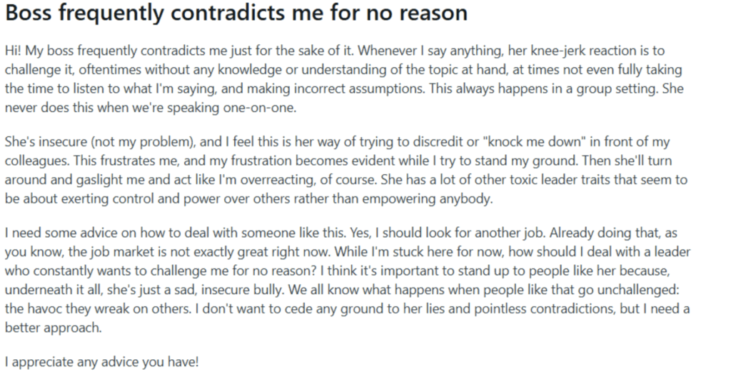 Screenshot of a post on the r/coworkerstories subreddit which reads: Boss frequently contradicts me for no reason - Hi! My boss frequently contradicts me just for the sake of it. Whenever I say anything, her knee-jerk reaction is to challenge it, oftentimes without any knowledge or understanding of the topic at hand, at times not even fully taking the time to listen to what I'm saying, and making incorrect assumptions. This always happens in a group setting. She never does this when we're speaking one-on-one. She's insecure (not my problem), and I feel this is her way of trying to discredit or "knock me down" in front of my colleagues. This frustrates me, and my frustration becomes evident while I try to stand my ground. Then she'll turn around and gaslight me and act like I'm overreacting, of course. She has a lot of other toxic leader traits that seem to be about exerting control and power over others rather than empowering anybody. I need some advice on how to deal with someone like this. Yes, I should look for another job. Already doing that, as you know, the job market is not exactly great right now. While I'm stuck here for now, how should I deal with a leader who constantly wants to challenge me for no reason? I think it's important to stand up to people like her because, underneath it all, she's just a sad, insecure bully. We all know what happens when people like that go unchallenged: the havoc they wreak on others. I don't want to cede any ground to her lies and pointless contradictions, but I need a better approach. I appreciate any advice you have!