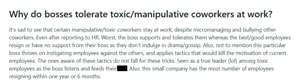 Screenshot of a post on the r/coworkerstories subreddit which reads: Why do bosses tolerate toxic/manipulative coworkers at work? It's sad to see that certain manipulative/toxic coworkers stay at work, despite micromanaging and bullying other coworkers. Even after reporting to HR. Worst, the boss supports and tolerates them whereas the best/good employees resign or have no support from their boss as they don't indulge in drama/gossip. Also, not to mention this particular boss thrives on instigating employees against the others, and applies tactics that would kill the motivation of current employees. The ones aware of these tactics do not fall for these tricks. Seen as a true leader (lol) among toxic employees as the boss listens and feeds their shit. Also, this small company has the most number of employees resigning within one year or 6 months.