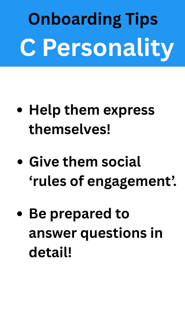This image shows onboarding tips for a person with the C Personality Type. Here are the tips: Help them express themselves! Give them social ‘rules of engagement’. Be prepared to answer questions in detail!